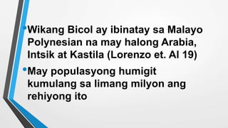 •Wikang Bicol ay ibinatay sa Malayo
Polynesian na may halong Arabia,
Intsik at Kastila (Lorenzo et. Al 19)
•May populasyong humigit
kumulang sa limang milyon ang
rehiyong ito
 