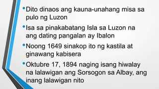 •Dito dinaos ang kauna-unahang misa sa
pulo ng Luzon
•Isa sa pinakabatang Isla sa Luzon na
ang dating pangalan ay Ibalon
•Noong 1649 sinakop ito ng kastila at
ginawang kabisera
•Oktubre 17, 1894 naging isang hiwalay
na lalawigan ang Sorsogon sa Albay, ang
inang lalawigan nito
 