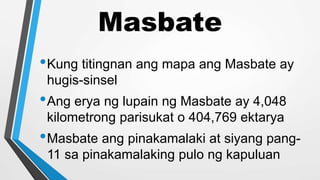 Masbate
•Kung titingnan ang mapa ang Masbate ay
hugis-sinsel
•Ang erya ng lupain ng Masbate ay 4,048
kilometrong parisukat o 404,769 ektarya
•Masbate ang pinakamalaki at siyang pang-
11 sa pinakamalaking pulo ng kapuluan
 