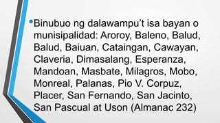 •Binubuo ng dalawampu’t isa bayan o
munisipalidad: Aroroy, Baleno, Balud,
Balud, Baiuan, Cataingan, Cawayan,
Claveria, Dimasalang, Esperanza,
Mandoan, Masbate, Milagros, Mobo,
Monreal, Palanas, Pio V. Corpuz,
Placer, San Fernando, San Jacinto,
San Pascual at Uson (Almanac 232)
 
