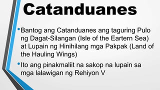 Catanduanes
•Bantog ang Catanduanes ang taguring Pulo
ng Dagat-Silangan (Isle of the Eartern Sea)
at Lupain ng Hinihilang mga Pakpak (Land of
the Hauling Wings)
•Ito ang pinakmaliit na sakop na lupain sa
mga lalawigan ng Rehiyon V
 