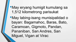 •May eryang humigit kumulang sa
1,512 kilometrong parisukat
•May labing-isang munisipalidad o
bayan: Bagamahoc, Baras, Bato,
Caramoan, Gigmoto, Pandan,
Pananiban, San Andres, San
Miguel, Vigan at Virac
 