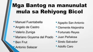 Mga Bantog na manunulat
mula sa Rehiyong Bicol
•Manuel Fuentabella
•Angelo de Castro
•Valerio Zuniga
•Mariano Goyema del Prado
•Ben Frut
•Antonio Salazar
• Agapito San Antonio
• Clemente Alejandria
• Fortunato Reyes
• Juan Peñalosa
• Sirelo Salvador
• Adolfo Caro
 