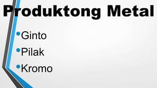 Produktong Metal
•Ginto
•Pilak
•Kromo
 