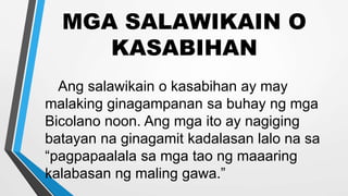 MGA SALAWIKAIN O
KASABIHAN
Ang salawikain o kasabihan ay may
malaking ginagampanan sa buhay ng mga
Bicolano noon. Ang mga ito ay nagiging
batayan na ginagamit kadalasan lalo na sa
“pagpapaalala sa mga tao ng maaaring
kalabasan ng maling gawa.”
 