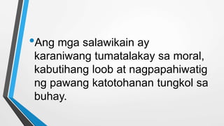•Ang mga salawikain ay
karaniwang tumatalakay sa moral,
kabutihang loob at nagpapahiwatig
ng pawang katotohanan tungkol sa
buhay.
 