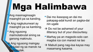 Mga Halimbawa
• Ang masinaginsagin
maanghit pa sa kanding.
 Ang nagkukunwari ay
maanghit pa sa kambing.
• Ang ngusong
marinotabrutal sining sa
ganong makinuto.
 Ang ngusong maingay
ay tulad ng sa manok na
pumuputak.
• Dai mo ikasopog an dai mo
pakapag-adal kundi an pagka-dai
nin ugale
 Do not be ashamed of your
illiteracy but of your discourtesy.
• Marhay pa an magsolo-solo can
magiba ica con maraot na tao
 Mabuti pang nag-iisa kaysa may
masamang kasama.
 