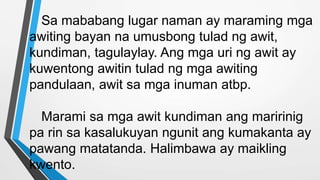 Sa mababang lugar naman ay maraming mga
awiting bayan na umusbong tulad ng awit,
kundiman, tagulaylay. Ang mga uri ng awit ay
kuwentong awitin tulad ng mga awiting
pandulaan, awit sa mga inuman atbp.
Marami sa mga awit kundiman ang maririnig
pa rin sa kasalukuyan ngunit ang kumakanta ay
pawang matatanda. Halimbawa ay maikling
kwento.
 