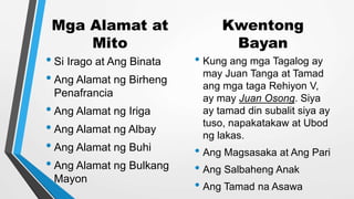 Mga Alamat at
Mito
• Si Irago at Ang Binata
• Ang Alamat ng Birheng
Penafrancia
• Ang Alamat ng Iriga
• Ang Alamat ng Albay
• Ang Alamat ng Buhi
• Ang Alamat ng Bulkang
Mayon
Kwentong
Bayan
• Kung ang mga Tagalog ay
may Juan Tanga at Tamad
ang mga taga Rehiyon V,
ay may Juan Osong. Siya
ay tamad din subalit siya ay
tuso, napakatakaw at Ubod
ng lakas.
• Ang Magsasaka at Ang Pari
• Ang Salbaheng Anak
• Ang Tamad na Asawa
 
