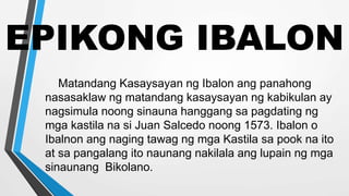 EPIKONG IBALON
Matandang Kasaysayan ng Ibalon ang panahong
nasasaklaw ng matandang kasaysayan ng kabikulan ay
nagsimula noong sinauna hanggang sa pagdating ng
mga kastila na si Juan Salcedo noong 1573. Ibalon o
Ibalnon ang naging tawag ng mga Kastila sa pook na ito
at sa pangalang ito naunang nakilala ang lupain ng mga
sinaunang Bikolano.
 