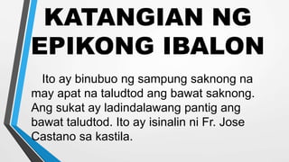 KATANGIAN NG
EPIKONG IBALON
Ito ay binubuo ng sampung saknong na
may apat na taludtod ang bawat saknong.
Ang sukat ay ladindalawang pantig ang
bawat taludtod. Ito ay isinalin ni Fr. Jose
Castano sa kastila.
 