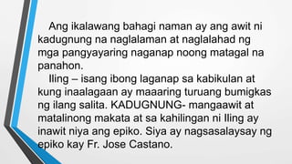 Ang ikalawang bahagi naman ay ang awit ni
kadugnung na naglalaman at naglalahad ng
mga pangyayaring naganap noong matagal na
panahon.
Iling – isang ibong laganap sa kabikulan at
kung inaalagaan ay maaaring turuang bumigkas
ng ilang salita. KADUGNUNG- mangaawit at
matalinong makata at sa kahilingan ni Iling ay
inawit niya ang epiko. Siya ay nagsasalaysay ng
epiko kay Fr. Jose Castano.
 