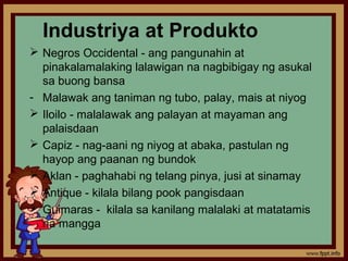 Industriya at Produkto
 Negros Occidental - ang pangunahin at
  pinakalamalaking lalawigan na nagbibigay ng asukal
  sa buong bansa
- Malawak ang taniman ng tubo, palay, mais at niyog
 Iloilo - malalawak ang palayan at mayaman ang
  palaisdaan
 Capiz - nag-aani ng niyog at abaka, pastulan ng
  hayop ang paanan ng bundok
 Aklan - paghahabi ng telang pinya, jusi at sinamay
 Antique - kilala bilang pook pangisdaan
 Guimaras - kilala sa kanilang malalaki at matatamis
  na mangga
 