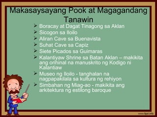 Makasaysayang Pook at Magagandang
            Tanawin
      Boracay at Dagat Tinagong sa Aklan
      Sicogon sa Iloilo
      Aliran Cave sa Buenavista
      Suhat Cave sa Capiz
      Siete Picados sa Guimaras
      Kalantiyaw Shrine sa Batan Aklan – makikita
       ang orihinal na manuskrito ng Kodigo ni
       Kalantiaw
      Museo ng Iloilo - tanghalan na
       nagpapakilala sa kultura ng rehiyon
      Simbahan ng Miag-ao - makikita ang
       arkitektura ng estilong baroque
 