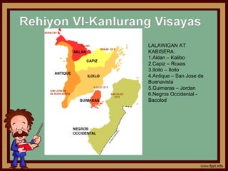 LALAWIGAN AT
KABISERA:
1.Aklan – Kalibo
2.Capiz – Roxas
3.Iloilo – Iloilo
4.Antique – San Jose de
Buenavista
5.Guimaras – Jordan
6.Negros Occidental -
Bacolod
 