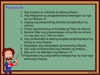 1. Ang Visayas ay nahahati sa tatlong rehiyon
2. Ang Hiligaynon ay pangkalahatang katawagan sa mga
   tao sa Rehiyon VI.
3. Saging ang pangunahing produktong agrikultura ng
   rehiyon.
4. Panay ang itinuturing na Kamalig ng Palay ng rehiyon.
5. Bundok Silay ang pinakamataas na bundok sa rehiyon
   na may taas na 2, 049 na metro.
6. Ang pinakamaliit sa tatlong pangkat pangheograpiya ng
   bansa ay ang Visayas.
7. Kapatagan ang topograpiya ng Kanlurang Visayas.
8. San Jose de Buenavista ang kabisera ng Antique.
9. May anim na lalawigan ang Rehiyon VI.
10.Pagsasaka ang pangunahing hanapbuhay ng mga taga-
   kanlurang Visayas.
 