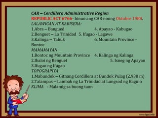 CAR – Cordillera Administrative Region
REPUBLIC ACT 6766- binuo ang CAR noong Oktubre 1988.
LALAWIGAN AT KABISERA:
1.Abra – Bangued                 4. Apayao - Kabugao
2.Benguet – La Trinidad 5. Ifugao - Lagawe
3.Kalinga – Tabuk                6. Mountain Province -
Bontoc
MAMAMAYAN
1.Bontoc ng Mountain Province 4. Kalinga ng Kalinga
2.Ibaloi ng Benguet                      5. Isneg ng Apayao
3.Ifugao ng Ifugao
TOPOGRAPIYA
1.Mabundok – Gitnang Cordillera at Bundok Pulag (2,930 m)
2.Talampas – Lambak ng La Trinidad at Lungsod ng Baguio
KLIMA - Malamig sa buong taon
 