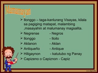  Ilonggo – taga-kanlurang Visayas, kilala
  sa pagiging matapat, malambing
  ,masayahin at malumanay magsalita.
 Negrense        - Negros
 Ilonggo         - Iloilo
 Aklanon         - Aklan
 Antiqueño       - Antique
 Hiligaynon       - katutubo ng Panay
 Capizeno o Capiznon - Capiz
 