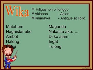  Hiligaynon o Ilonggo
            Aklanon         - Aklan
            Kinaray-a       - Antique at Iloilo

Matahum                Maganda
Nagaistar ako          Nakatira ako…..
Ambot                  Di ko alam
Halong                 Ingat
Buligi                 Tulong
 