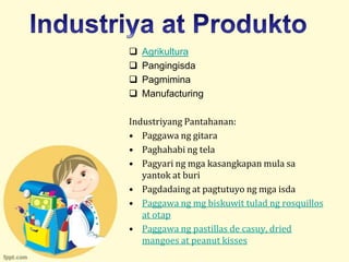    Agrikultura
   Pangingisda
   Pagmimina
   Manufacturing

Industriyang Pantahanan:
• Paggawa ng gitara
• Paghahabi ng tela
• Pagyari ng mga kasangkapan mula sa
   yantok at buri
• Pagdadaing at pagtutuyo ng mga isda
• Paggawa ng mg biskuwit tulad ng rosquillos
   at otap
• Paggawa ng pastillas de casuy, dried
   mangoes at peanut kisses
 
