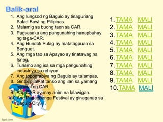 1. Ang lungsod ng Baguio ay tinaguriang
   Salad Bowl ng Pilipinas.                   1. TAMA   MALI
2. Malamig sa buong taon sa CAR.              2. TAMA   MALI
3. Pagsasaka ang pangunahing hanapbuhay
   ng taga-CAR.
                                              3. TAMA   MALI
4. Ang Bundok Pulag ay matatagpuan sa         4. TAMA   MALI
   Benguet.                                   5. TAMA   MALI
5. Ang mga tao sa Apayao ay tinatawag na
   Isneg.                                     6. TAMA   MALI
6. Turismo ang isa sa mga pangunahing         7. TAMA   MALI
   industriya sa rehiyon.
7. Ang topograpiya ng Baguio ay talampas.
                                              8. TAMA   MALI
8. Ginto, pilak at tanso ang ilan sa yamang   9. TAMA   MALI
   mineral ng CAR.                            10.TAMA   MALI
9. Ang CAR ay may anim na lalawigan.
10.Ang Panagbenga Festival ay ginaganap sa
   Baguio City.
 