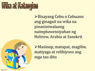 Bisayang Cebu o Cebuano
ang ginagait na wika na
pinaniniwalaang
naimpluwensiyahan ng
Hebrew, Arabia at Sanskrit

Masinop, matapat, magiliw,
matiyaga at relihiyoso ang
mga tao dito
 