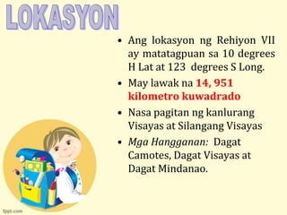 • Ang lokasyon ng Rehiyon VII
  ay matatagpuan sa 10 degrees
  H Lat at 123 degrees S Long.
• May lawak na 14, 951
  kilometro kuwadrado
• Nasa pagitan ng kanlurang
  Visayas at Silangang Visayas
• Mga Hangganan: Dagat
  Camotes, Dagat Visayas at
  Dagat Mindanao.
 