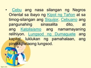 •     Cebu ang nasa silangan ng Negros
    Oriental sa ibayo ng Kipot ng Tañon at sa
    timog-silangan ang Siquijor. Cebuano ang
    pangunahing       sinasalita   dito,   at
    ang Katolisismo ang namamayaning
    relihiyon. Lungsod ng Dumaguete ang
    kapital, luklukan ng pamahalaan, ang
    pinakamataong lungsod.
 