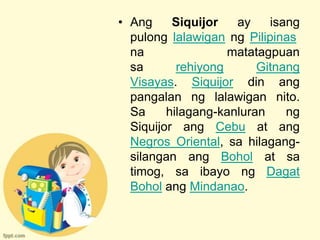 • Ang     Siquijor   ay    isang
  pulong lalawigan ng Pilipinas
  na                matatagpuan
  sa       rehiyong      Gitnang
  Visayas. Siquijor din ang
  pangalan ng lalawigan nito.
  Sa     hilagang-kanluran    ng
  Siquijor ang Cebu at ang
  Negros Oriental, sa hilagang-
  silangan ang Bohol at sa
  timog, sa ibayo ng Dagat
  Bohol ang Mindanao.
 