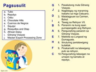 1. Pasalubong mula Gitnang
                                         Visayas.
a.   Tubo                            2. Nagbibigay ng maraming
b.   Repolyo                             trabaho sa mga Cebuano.
c.   Cebu                            3. Matatagpuan sa Carmen,
d.   Chocolate Hills                     Bohol.
e.   Cuernos de Negros               4. Tawag sa Rehiyon VII.
f.   Siquijor                        5. Pananim na kung saan
g.   Rosquillos and Otap                 pumapangatlo ang Rehiyon.
h.   African Daisy                   6. Pangunahing pananim sa
i.   Gitnang Visayas                     Gitnang Visayas.
j.   Mactan Export Processing Zone   7. Makikita sa Lungsod ng
                                         Dumaguete.
                                     8. Itinuturing panlalawigang
                                         bulaklak.
                                     9. Pinakamaliit na lalawigang
                                         pulo sa rehiyon.
                                     10. Pangunahing lalawigan na
                                         umaani ng kamatis at
                                         repolyo.
 