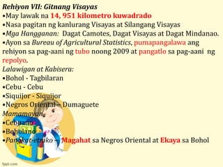 Rehiyon VII: Gitnang Visayas
•May lawak na 14, 951 kilometro kuwadrado
•Nasa pagitan ng kanlurang Visayas at Silangang Visayas
•Mga Hangganan: Dagat Camotes, Dagat Visayas at Dagat Mindanao.
•Ayon sa Bureau of Agricultural Statistics, pumapangalawa ang
rehiyon sa pag-aani ng tubo noong 2009 at pangatlo sa pag-aani ng
repolyo.
Lalawigan at Kabisera:
•Bohol - Tagbilaran
•Cebu - Cebu
•Siquijor - Siquijor
•Negros Oriental – Dumaguete
Mamamayan
•Cebuano
•Boholano
•Pangkat-etniko – Magahat sa Negros Oriental at Ekaya sa Bohol
 