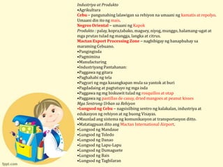 Industriya at Produkto
•Agrikultura
Cebu – pangunahing lalawigan sa rehiyon na umaani ng kamatis at repolyo.
Umaani din ito ng mais.
Negros Oriental – umaani ng Kapok
Produkto : palay, kopra,tabako, maguey, niyog, munggo, halamang-ugat at
mga prutas tulad ng mangga, langka at citrus.
Mactan Export Processing Zone – nagbibigay ng hanapbuhay sa
maraming Cebuano.
•Pangingisda
•Pagmimina
•Manufacturing
•Industriyang Pantahanan:
•Paggawa ng gitara
•Paghahabi ng tela
•Pagyari ng mga kasangkapan mula sa yantok at buri
•Pagdadaing at pagtutuyo ng mga isda
•Paggawa ng mg biskuwit tulad ng rosquillos at otap
•Paggawa ng pastillas de casuy, dried mangoes at peanut kisses
Mga Sentrong Urban sa Rehiyon
•Lungsod ng Cebu – nagsisilbing sentro ng kalakalan, industriya at
edukasyon ng rehiyon at ng buong Visayas.
•Maunlad ang sistema ng komunikasyon at transportasyon ditto.
•Matatagpuan dito ang Mactan International Airport.
•Lungsod ng Mandaue
•Lungsod ng Toledo
•Lungsod ng Danao
•Lungsod ng Lapu-Lapu
•Lungsod ng Dumaguete
•Lungsod ng Bais
•Lungsod ng Tagbilaran
 
