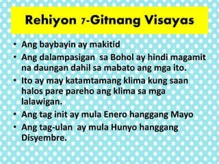 • Ang baybayin ay makitid
• Ang dalampasigan sa Bohol ay hindi magamit
na daungan dahil sa mabato ang mga ito.
• Ito ay may katamtamang klima kung saan
halos pare pareho ang klima sa mga
lalawigan.
• Ang tag init ay mula Enero hanggang Mayo
• Ang tag-ulan ay mula Hunyo hanggang
Disyembre.
Rehiyon 7-Gitnang Visayas
 