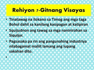 • Tinatawag na ilokano sa Timog ang mga taga
Bohol dahil sa kanilang kasipagan at katipiran
• Squijudnon ang tawag sa mga naninirahan sa
Siquijor.
• Pagsasaka pa rin ang pangunahing industriya
nilabagamat maliit lamang ang lupang
sakahan dito.
•
Rehiyon 7-Gitnang Visayas
 