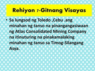 • Sa lungsod ng Toledo ,Cebu .ang
minahan ng tanso na pinangangasiwaan
ng Atlas Consolidated Mining Company
na itinuturing na pinakamalaking
minahan ng tanso sa Timog-Silangang
Asya.
Rehiyon 7-Gitnang Visayas
 
