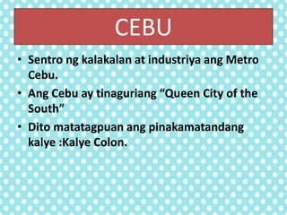 CEBU
• Sentro ng kalakalan at industriya ang Metro
Cebu.
• Ang Cebu ay tinaguriang “Queen City of the
South”
• Dito matatagpuan ang pinakamatandang
kalye :Kalye Colon.
 
