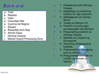1. Pasalubong mula Gitnang
                                         Visayas.
a.   Tubo                            2. Nagbibigay ng maraming
b.   Repolyo                             trabaho sa mga Cebuano.
c.   Cebu                            3. Matatagpuan sa Carmen,
d.   Chocolate Hills                     Bohol.
e.   Cuernos de Negros               4. Tawag sa Rehiyon VII.
f.   Siquijor                        5. Pananim na kung saan
g.   Rosquillos and Otap                 pumapangatlo ang Rehiyon.
h.   African Daisy                   6. Pangunahing pananim sa
i.   Gitnang Visayas                     Gitnang Visayas.
j.   Mactan Export Processing Zone   7. Makikita sa Lungsod ng
                                         Dumaguete.
                                     8. Itinuturing panlalawigang
                                         bulaklak.
                                     9. Pinakamaliit na lalawigang
                                         pulo sa rehiyon.
                                     10. Pangunahing lalawigan na
                                         umaani ng kamatis at
                                         repolyo.
 