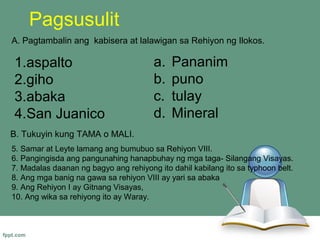 Pagsusulit
A. Pagtambalin ang kabisera at lalawigan sa Rehiyon ng Ilokos.

1.aspalto                              a.   Pananim
2.giho                                 b.   puno
3.abaka                                c.   tulay
4.San Juanico                          d.   Mineral
B. Tukuyin kung TAMA o MALI.
5. Samar at Leyte lamang ang bumubuo sa Rehiyon VIII.
6. Pangingisda ang pangunahing hanapbuhay ng mga taga- Silangang Visayas.
7. Madalas daanan ng bagyo ang rehiyong ito dahil kabilang ito sa typhoon belt.
8. Ang mga banig na gawa sa rehiyon VIII ay yari sa abaka
9. Ang Rehiyon I ay Gitnang Visayas,
10. Ang wika sa rehiyong ito ay Waray.
 