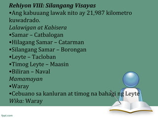 Rehiyon VIII: Silangang Visayas
•Ang kabuuang lawak nito ay 21,987 kilometro
kuwadrado.
Lalawigan at Kabisera
•Samar – Catbalogan
•Hilagang Samar – Catarman
•Silangang Samar – Borongan
•Leyte – Tacloban
•Timog Leyte – Maasin
•Biliran – Naval
Mamamayan
•Waray
•Cebuano sa kanluran at timog na bahagi ng Leyte
Wika: Waray
 