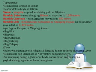 Topograpiya
•Malawak na lambak sa Samar
•Mabundok sa Leyte at Biliran
Samar – pangatlo sa pinakamalaking pulo sa Pilipinas.
Bundok Suiro – nasa timog ng Biliran na may taas na 1,300 metro
Bundok Capotoan – nasa Samar na may taas na 850 metro
Bundok Lobi – pinakamataas na bundok sa Silangang Visayas na nasa Samar
may sukat na 1, 349 metro.
Mga ilog sa Silangan at Hilagang Samar:
•Ilog Ulot
•Ilog Oras
•Ilog Catarman
•Ilog Catubig
•Ilog Palapag
Klima
•Halos walang tagtuyo sa Hilaga at Silangang Samar at timog-silangang Leyte.
•Malakas na pag-ulan mula sa Nobyembre hanggang Enero.
•Sa kanlurang bahagi ng Samar at Leyte nararanasan ang pantay na
pagkakabahagi ng ulan sa halos buong taon.
 