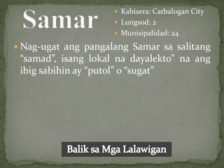  Kabisera: Catbalogan City
                      Lungsod: 2
                      Munisipalidad: 24

 Nag-ugat ang pangalang Samar sa salitang
 “samad”, isang lokal na dayalekto” na ang
 ibig sabihin ay “putol” o “sugat”
 
