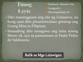  Kabisera: Maasin City
                        Lungsod: 1
                        Munisipalidad: 18

 Dito matatagpuan ang isla ng Limasawa, na
  kung saan dito pinaniniwalaan ginanap ang
  Unang Misa sa Pilipinas.
 Sinasabing dito isinagawa ang misa noong
  Marso 28, 1521 sa pamumuno ni Padre Pedro
  de Valderama.
 