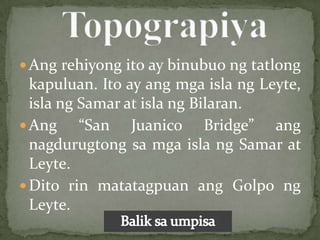  Ang rehiyong ito ay binubuo ng tatlong
  kapuluan. Ito ay ang mga isla ng Leyte,
  isla ng Samar at isla ng Bilaran.
 Ang     “San Juanico Bridge” ang
  nagdurugtong sa mga isla ng Samar at
  Leyte.
 Dito rin matatagpuan ang Golpo ng
  Leyte.
 