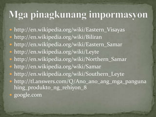  http://en.wikipedia.org/wiki/Eastern_Visayas
 http://en.wikipedia.org/wiki/Biliran
 http://en.wikipedia.org/wiki/Eastern_Samar
 http://en.wikipedia.org/wiki/Leyte
 http://en.wikipedia.org/wiki/Northern_Samar
 http://en.wikipedia.org/wiki/Samar
 http://en.wikipedia.org/wiki/Southern_Leyte
 http://tl.answers.com/Q/Ano_ano_ang_mga_panguna
  hing_produkto_ng_rehiyon_8
 google.com
 