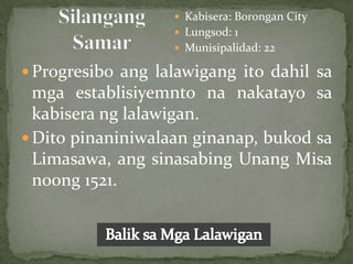  Kabisera: Borongan City
                    Lungsod: 1
                    Munisipalidad: 22

 Progresibo ang lalawigang ito dahil sa
  mga establisiyemnto na nakatayo sa
  kabisera ng lalawigan.
 Dito pinaniniwalaan ginanap, bukod sa
  Limasawa, ang sinasabing Unang Misa
  noong 1521.
 