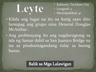  Kabisera: Tacloban City
                           Lungsod: 3
                           Munisipalidad: 41

 Kilala ang lugar na ito na kung saan dito
  lumapag ang grupo nina Heneral Douglas
  McArthur .
 Ang probinsyang ito ang nagdurugtong sa
  isla ng Samar dahil sa San Juanico Bridge na
  isa sa pinakamagandang tulay sa buong
  bansa.
 