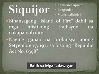  Kabisera: Siquijor
                       Lungsod: 0
                       Munisipalidad: 6

 Binansagang “Island of Fire” dahil sa
  mga      mistikong     tradisyon    na
  nakapaloob dito.
 Naging ganap na probinsya noong
  Setyembre 17, 1971 sa bisa ng “Republic
  Act No. 6398”.
 