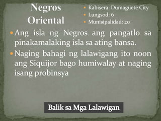  Kabisera: Dumaguete City
                     Lungsod: 6
                     Munisipalidad: 20

 Ang isla ng Negros ang pangatlo sa
  pinakamalaking isla sa ating bansa.
 Naging bahagi ng lalawigang ito noon
  ang Siquijor bago humiwalay at naging
  isang probinsya
 