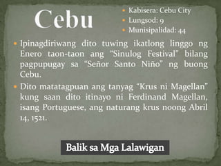  Kabisera: Cebu City
                            Lungsod: 9
                            Munisipalidad: 44

 Ipinagdiriwang dito tuwing ikatlong linggo ng
  Enero taon-taon ang “Sinulog Festival” bilang
  pagpupugay sa “Señor Santo Niño” ng buong
  Cebu.
 Dito matatagpuan ang tanyag “Krus ni Magellan”
  kung saan dito itinayo ni Ferdinand Magellan,
  isang Portuguese, ang naturang krus noong Abril
  14, 1521.
 