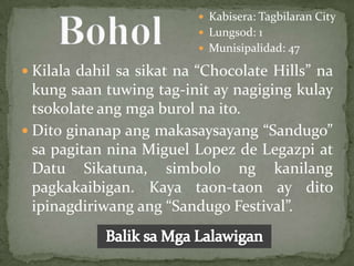  Kabisera: Tagbilaran City
                           Lungsod: 1
                           Munisipalidad: 47

 Kilala dahil sa sikat na “Chocolate Hills” na
  kung saan tuwing tag-init ay nagiging kulay
  tsokolate ang mga burol na ito.
 Dito ginanap ang makasaysayang “Sandugo”
  sa pagitan nina Miguel Lopez de Legazpi at
  Datu Sikatuna, simbolo ng kanilang
  pagkakaibigan. Kaya taon-taon ay dito
  ipinagdiriwang ang “Sandugo Festival”.
 